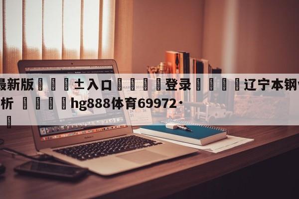 🥀最新版🎱入口🐔登录🚭辽宁本钢vs上海久事盘口分析 🏆hg888体育69972·CC🎁