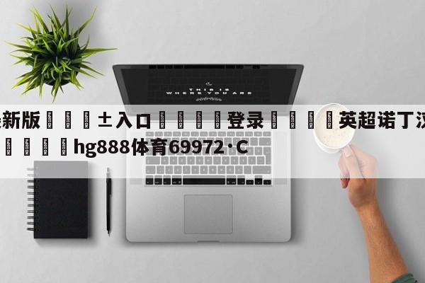 🥀最新版🎱入口🐔登录🚭英超诺丁汉与布莱顿比分预测 🏆hg888体育69972·CC🎁