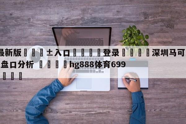 🥀最新版🎱入口🐔登录🚭深圳马可波罗vs浙江东阳光盘口分析 🏆hg888体育69972·CC🎁