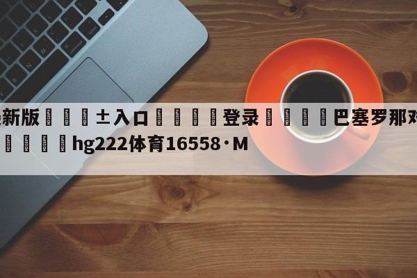 🥀最新版🎱入口🐔登录🚭巴塞罗那对巴伦西亚比分预测 🏆hg222体育16558·ME🎁