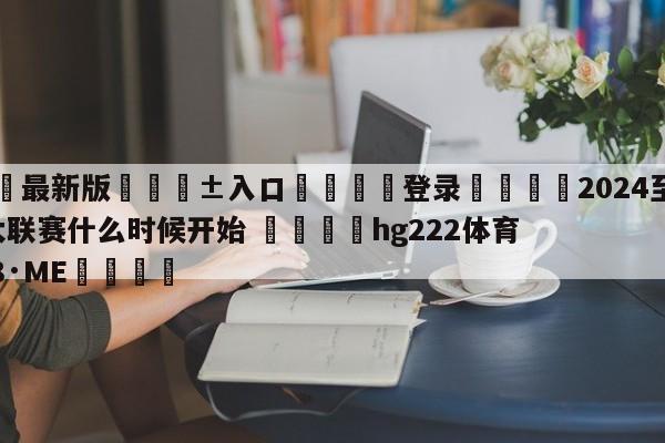🥀最新版🎱入口🐔登录🚭2024至2024年五大联赛什么时候开始 🏆hg222体育16558·ME🎁