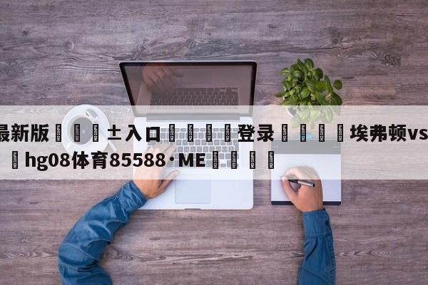 🥀最新版🎱入口🐔登录🚭埃弗顿vs阿森纳直播 🏆hg08体育85588·ME🎁