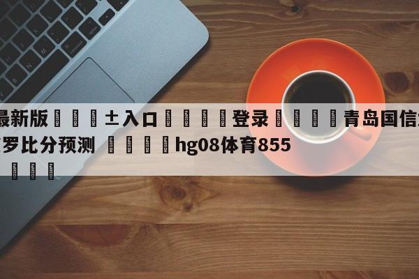 🥀最新版🎱入口🐔登录🚭青岛国信水产vs深圳马可波罗比分预测 🏆hg08体育85588·ME🎁