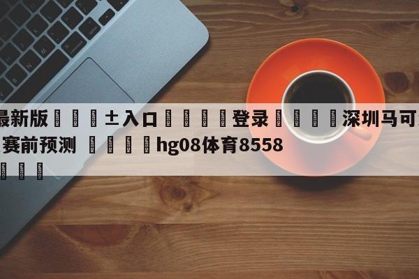 🥀最新版🎱入口🐔登录🚭深圳马可波罗vs广东华南虎赛前预测 🏆hg08体育85588·ME🎁