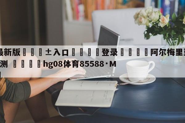 🥀最新版🎱入口🐔登录🚭阿尔梅里亚VS卡迪斯阵容预测 🏆hg08体育85588·ME🎁