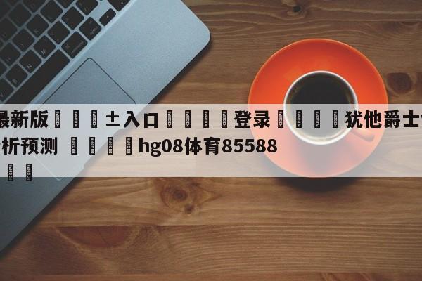 🥀最新版🎱入口🐔登录🚭犹他爵士vs新奥尔良鹈鹕分析预测 🏆hg08体育85588·ME🎁