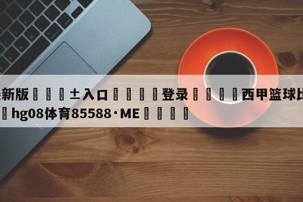 🥀最新版🎱入口🐔登录🚭西甲篮球比赛赛程安排 🏆hg08体育85588·ME🎁