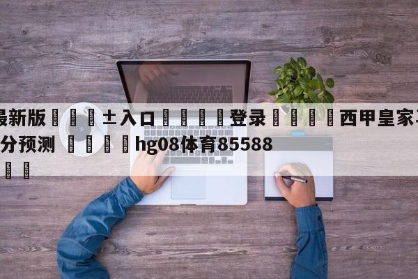 🥀最新版🎱入口🐔登录🚭西甲皇家马德里VS赫罗纳比分预测 🏆hg08体育85588·ME🎁