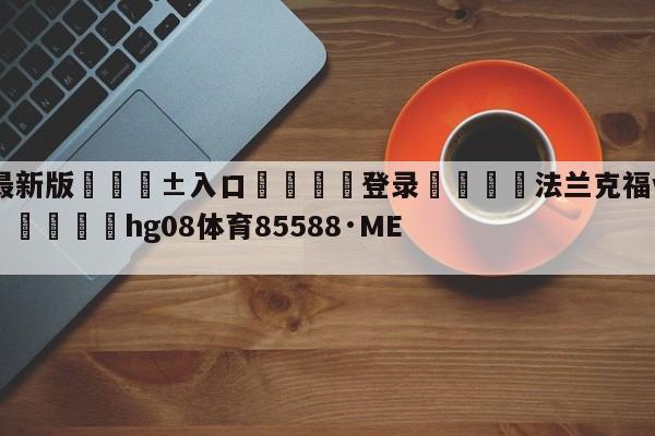 🥀最新版🎱入口🐔登录🚭法兰克福vs弗赖堡最新消息 🏆hg08体育85588·ME🎁