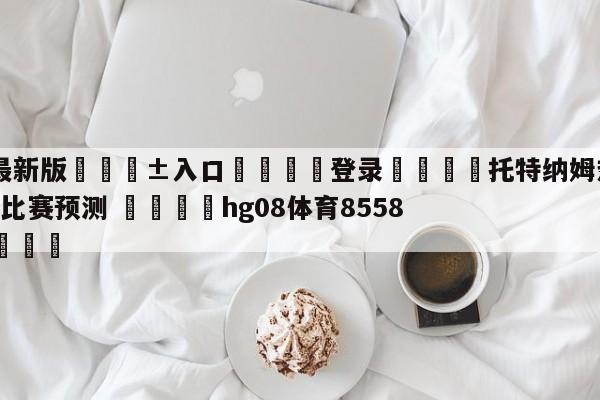 🥀最新版🎱入口🐔登录🚭托特纳姆热刺VS纽卡斯尔联比赛预测 🏆hg08体育85588·ME🎁