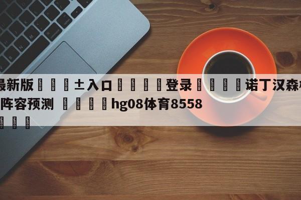 🥀最新版🎱入口🐔登录🚭诺丁汉森林VS谢菲尔德联队阵容预测 🏆hg08体育85588·ME🎁