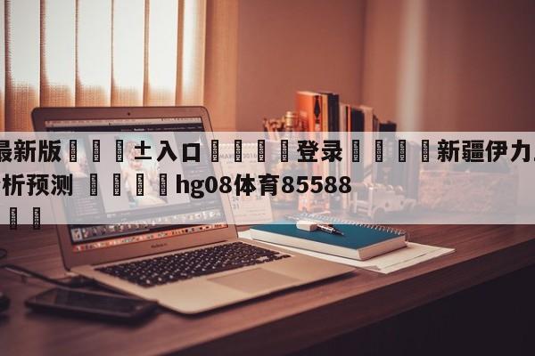 🥀最新版🎱入口🐔登录🚭新疆伊力王酒vs宁波町渥分析预测 🏆hg08体育85588·ME🎁