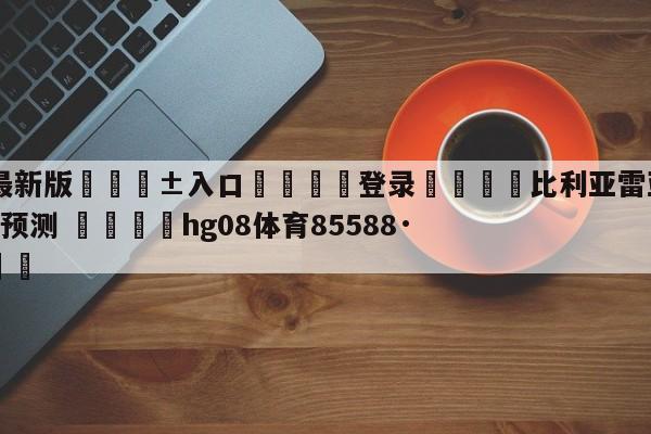 🥀最新版🎱入口🐔登录🚭比利亚雷亚尔VS艾尔切阵容预测 🏆hg08体育85588·ME🎁