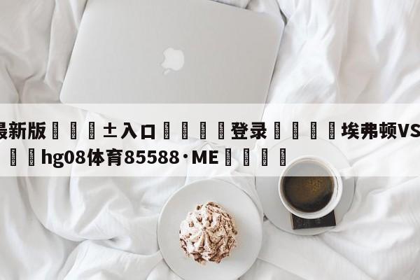 🥀最新版🎱入口🐔登录🚭埃弗顿VS狼队对阵预测 🏆hg08体育85588·ME🎁