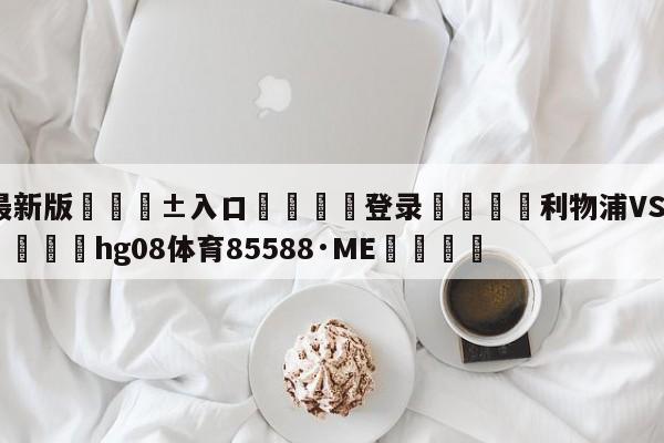 🥀最新版🎱入口🐔登录🚭利物浦VS布莱顿阵容预测 🏆hg08体育85588·ME🎁