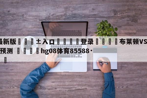 🥀最新版🎱入口🐔登录🚭布莱顿VS谢菲尔德联队比分预测 🏆hg08体育85588·ME🎁