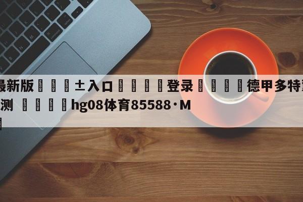 🥀最新版🎱入口🐔登录🚭德甲多特蒙德VS科隆比分预测 🏆hg08体育85588·ME🎁