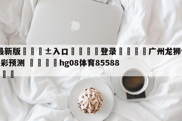 🥀最新版🎱入口🐔登录🚭广州龙狮vs南京头排苏酒竞彩预测 🏆hg08体育85588·ME🎁