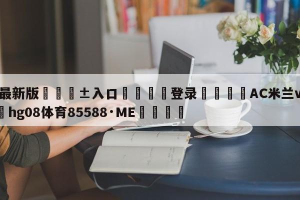 🥀最新版🎱入口🐔登录🚭AC米兰vs维罗纳 🏆hg08体育85588·ME🎁